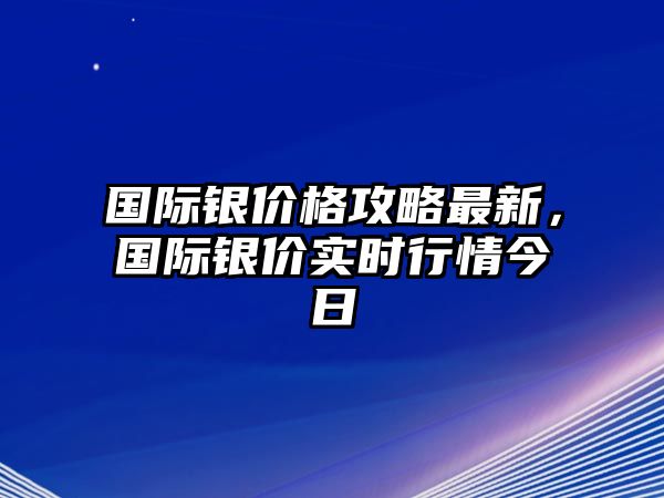 國際銀價格攻略最新，國際銀價實時行情今日