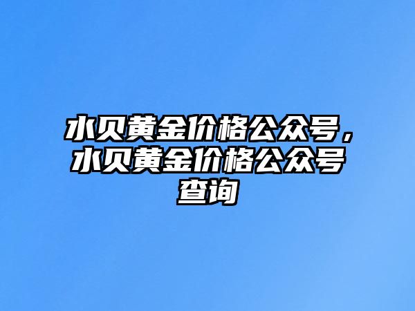 水貝黃金價格公眾號，水貝黃金價格公眾號查詢