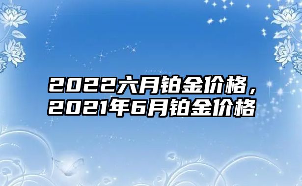 2022六月鉑金價(jià)格，2021年6月鉑金價(jià)格