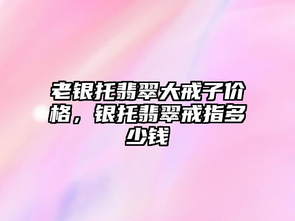 老銀托翡翠大戒子價格，銀托翡翠戒指多少錢