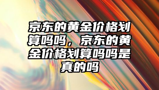 京東的黃金價格劃算嗎嗎，京東的黃金價格劃算嗎嗎是真的嗎