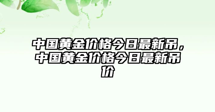 中國(guó)黃金價(jià)格今日最新吊，中國(guó)黃金價(jià)格今日最新吊價(jià)