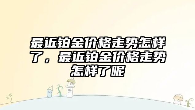 最近鉑金價格走勢怎樣了，最近鉑金價格走勢怎樣了呢