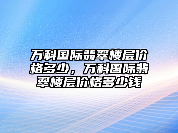 萬科國際翡翠樓層價格多少，萬科國際翡翠樓層價格多少錢