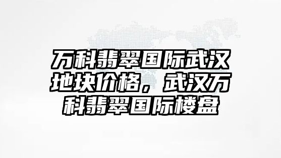 萬科翡翠國際武漢地塊價格，武漢萬科翡翠國際樓盤