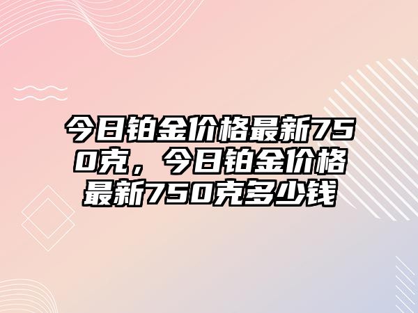 今日鉑金價格最新750克，今日鉑金價格最新750克多少錢