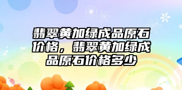 翡翠黃加綠成品原石價格，翡翠黃加綠成品原石價格多少