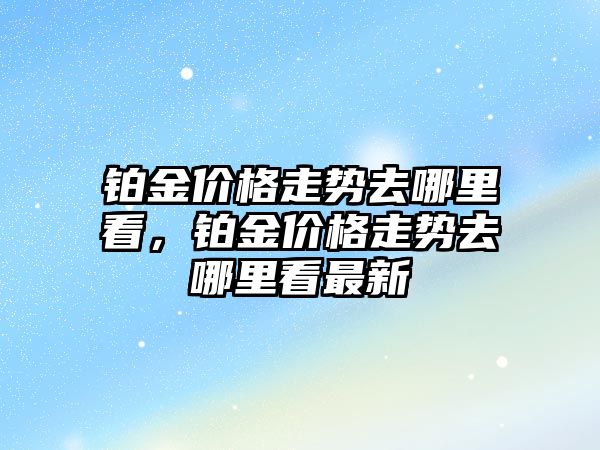 鉑金價格走勢去哪里看，鉑金價格走勢去哪里看最新