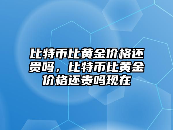 比特幣比黃金價(jià)格還貴嗎，比特幣比黃金價(jià)格還貴嗎現(xiàn)在