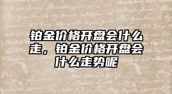 鉑金價格開盤會什么走，鉑金價格開盤會什么走勢呢