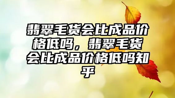 翡翠毛貨會比成品價格低嗎，翡翠毛貨會比成品價格低嗎知乎