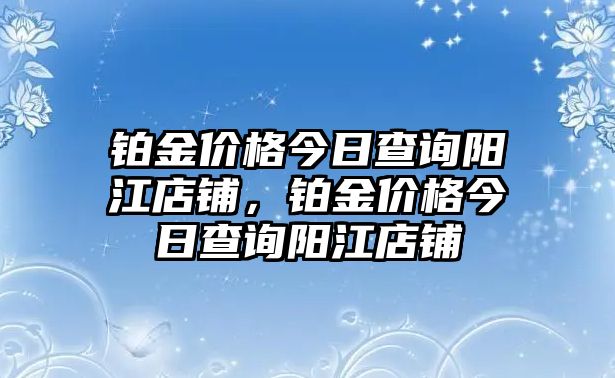 鉑金價格今日查詢陽江店鋪，鉑金價格今日查詢陽江店鋪