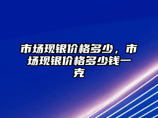 市場現(xiàn)銀價格多少，市場現(xiàn)銀價格多少錢一克