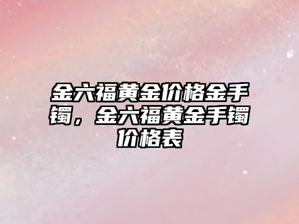 金六福黃金價格金手鐲，金六福黃金手鐲價格表