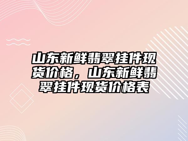 山東新鮮翡翠掛件現(xiàn)貨價格，山東新鮮翡翠掛件現(xiàn)貨價格表