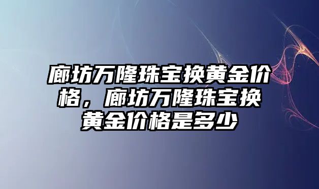 廊坊萬隆珠寶換黃金價格，廊坊萬隆珠寶換黃金價格是多少