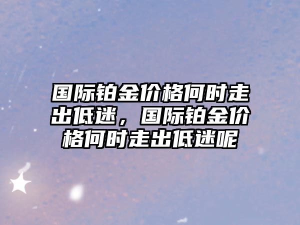 國際鉑金價格何時走出低迷，國際鉑金價格何時走出低迷呢