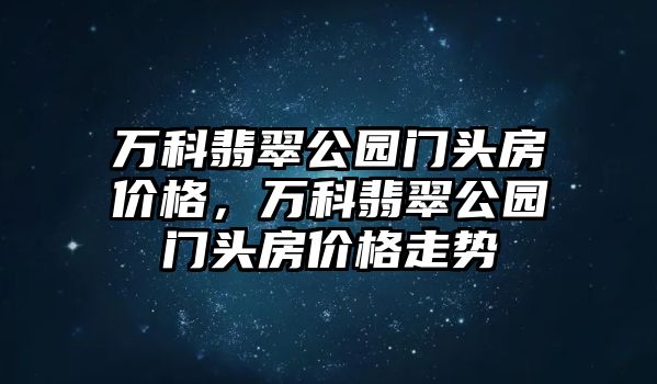 萬科翡翠公園門頭房價格，萬科翡翠公園門頭房價格走勢
