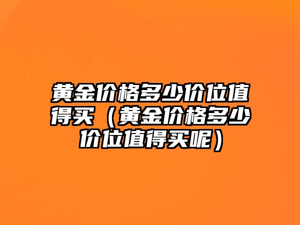 黃金價格多少價位值得買（黃金價格多少價位值得買呢）