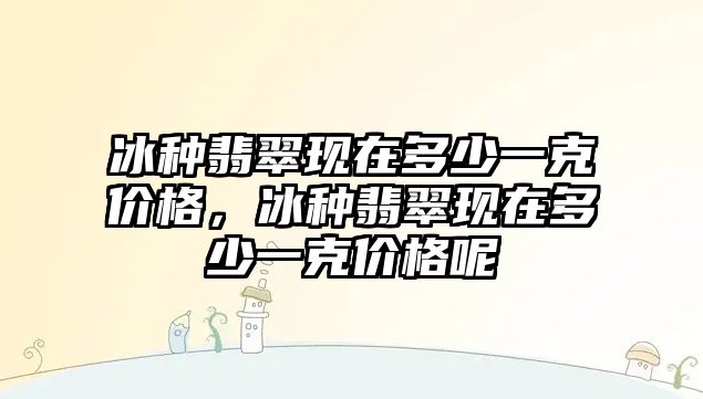 冰種翡翠現(xiàn)在多少一克價格，冰種翡翠現(xiàn)在多少一克價格呢