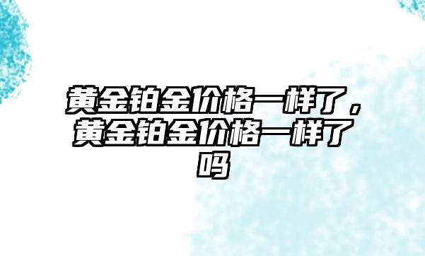 黃金鉑金價(jià)格一樣了，黃金鉑金價(jià)格一樣了嗎