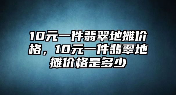 10元一件翡翠地?cái)們r(jià)格，10元一件翡翠地?cái)們r(jià)格是多少