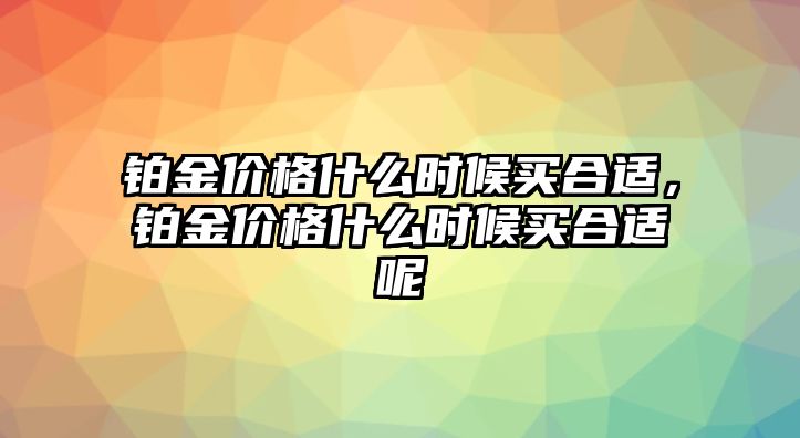 鉑金價格什么時候買合適，鉑金價格什么時候買合適呢