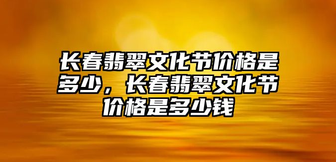 長春翡翠文化節(jié)價格是多少，長春翡翠文化節(jié)價格是多少錢