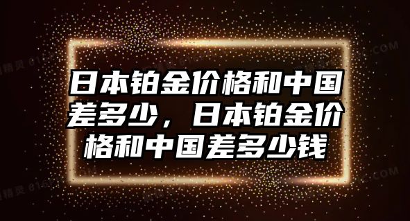 日本鉑金價(jià)格和中國(guó)差多少，日本鉑金價(jià)格和中國(guó)差多少錢