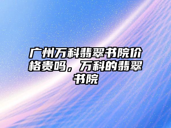 廣州萬科翡翠書院價格貴嗎，萬科的翡翠書院