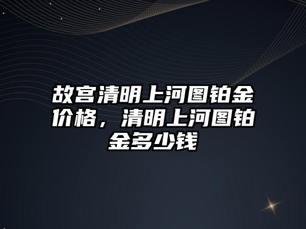 故宮清明上河圖鉑金價(jià)格，清明上河圖鉑金多少錢