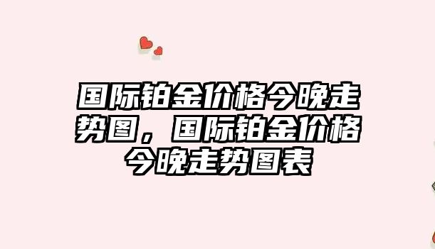 國際鉑金價格今晚走勢圖，國際鉑金價格今晚走勢圖表