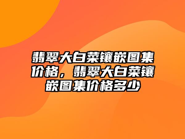 翡翠大白菜鑲嵌圖集價格，翡翠大白菜鑲嵌圖集價格多少