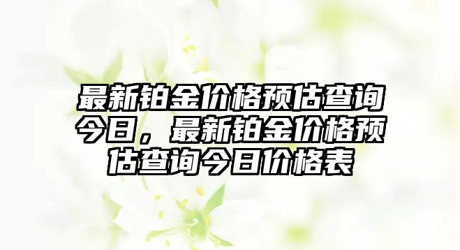 最新鉑金價格預(yù)估查詢今日，最新鉑金價格預(yù)估查詢今日價格表