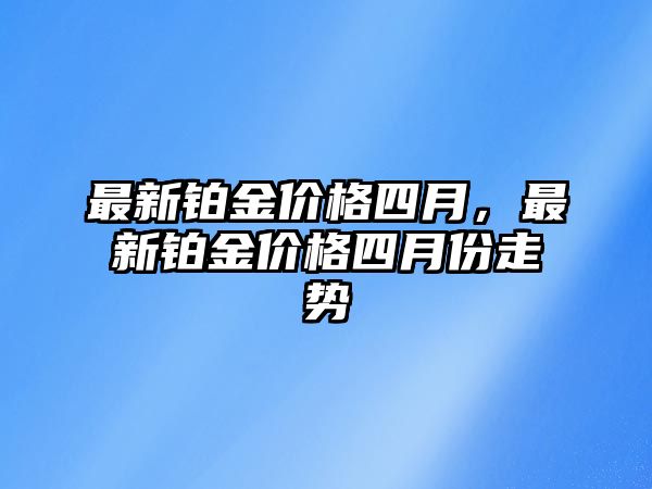 最新鉑金價(jià)格四月，最新鉑金價(jià)格四月份走勢(shì)