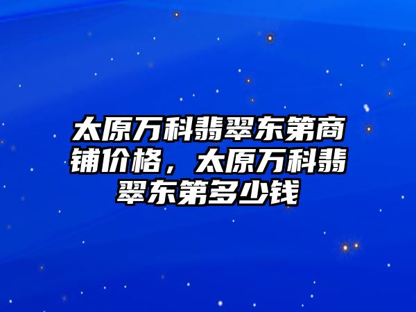 太原萬科翡翠東第商鋪價格，太原萬科翡翠東第多少錢