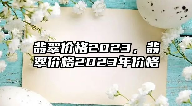 翡翠價(jià)格2023，翡翠價(jià)格2023年價(jià)格