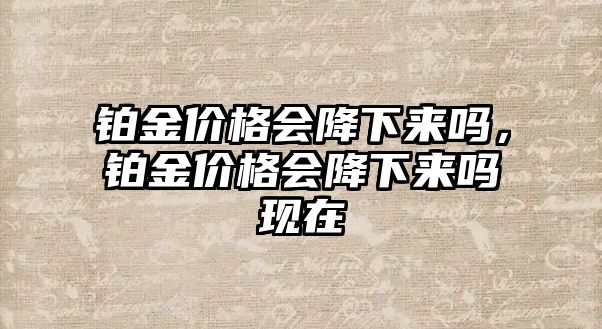 鉑金價(jià)格會(huì)降下來嗎，鉑金價(jià)格會(huì)降下來嗎現(xiàn)在