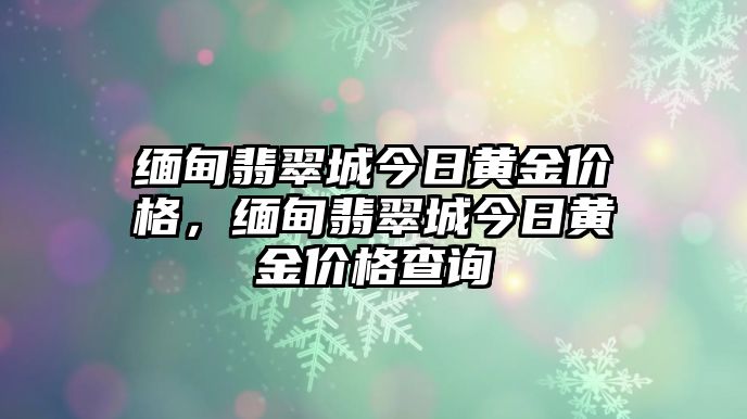 緬甸翡翠城今日黃金價(jià)格，緬甸翡翠城今日黃金價(jià)格查詢