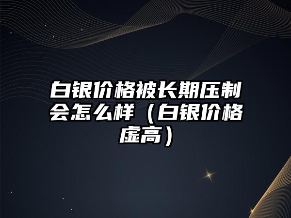 白銀價格被長期壓制會怎么樣（白銀價格虛高）