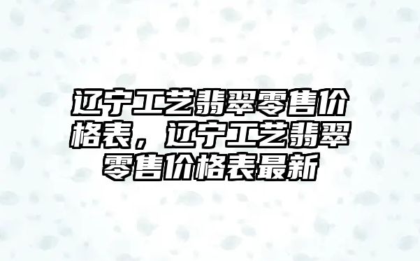 遼寧工藝翡翠零售價格表，遼寧工藝翡翠零售價格表最新