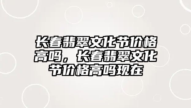 長春翡翠文化節(jié)價格高嗎，長春翡翠文化節(jié)價格高嗎現(xiàn)在