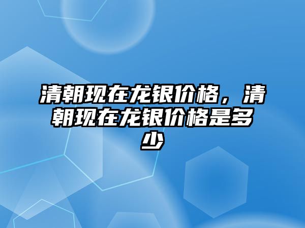 清朝現(xiàn)在龍銀價格，清朝現(xiàn)在龍銀價格是多少