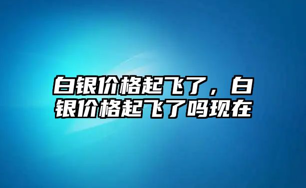 白銀價格起飛了，白銀價格起飛了嗎現(xiàn)在