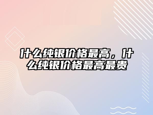 什么純銀價格最高，什么純銀價格最高最貴