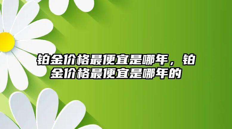 鉑金價(jià)格最便宜是哪年，鉑金價(jià)格最便宜是哪年的