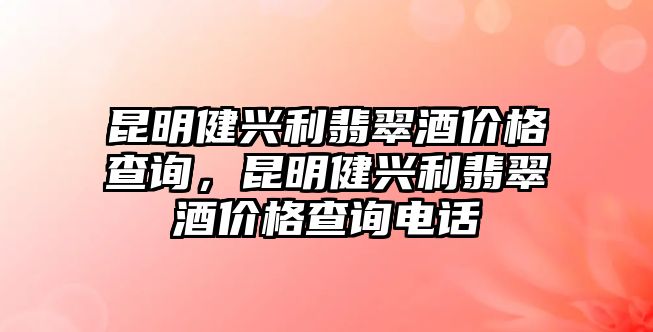 昆明健興利翡翠酒價格查詢，昆明健興利翡翠酒價格查詢電話