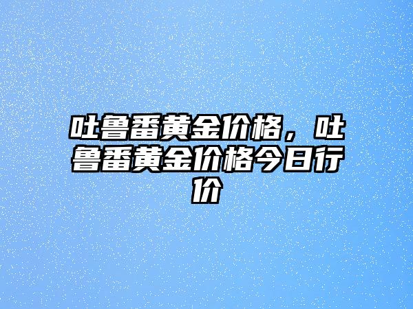 吐魯番黃金價(jià)格，吐魯番黃金價(jià)格今日行價(jià)