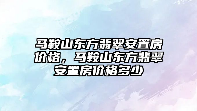 馬鞍山東方翡翠安置房價格，馬鞍山東方翡翠安置房價格多少