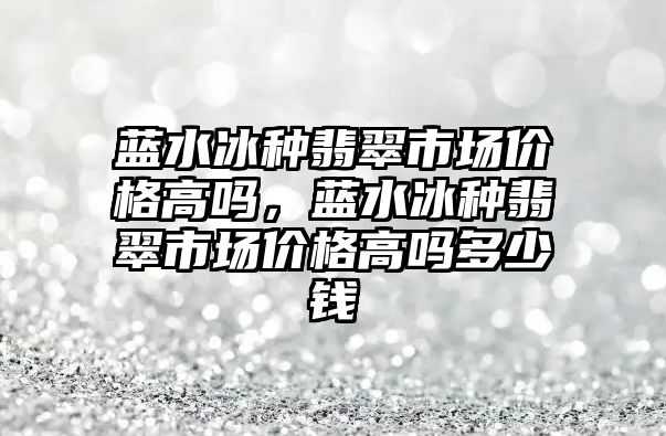 藍水冰種翡翠市場價格高嗎，藍水冰種翡翠市場價格高嗎多少錢